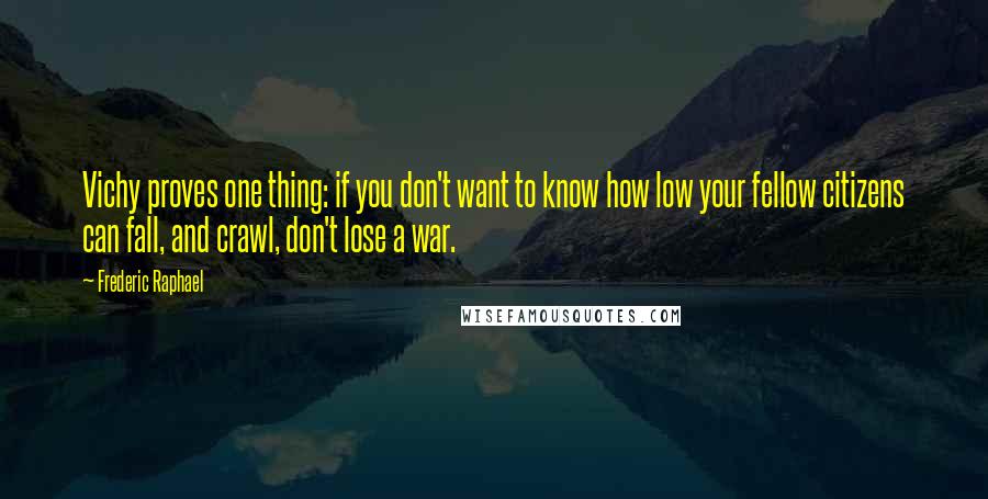 Frederic Raphael Quotes: Vichy proves one thing: if you don't want to know how low your fellow citizens can fall, and crawl, don't lose a war.