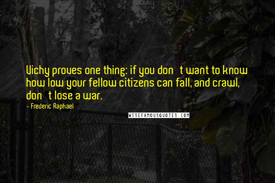 Frederic Raphael Quotes: Vichy proves one thing: if you don't want to know how low your fellow citizens can fall, and crawl, don't lose a war.