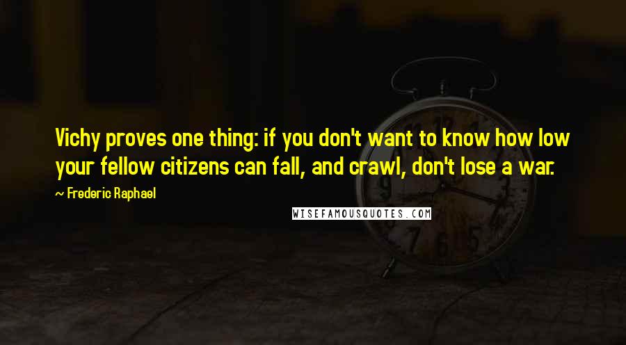 Frederic Raphael Quotes: Vichy proves one thing: if you don't want to know how low your fellow citizens can fall, and crawl, don't lose a war.