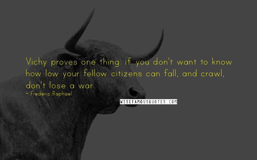 Frederic Raphael Quotes: Vichy proves one thing: if you don't want to know how low your fellow citizens can fall, and crawl, don't lose a war.