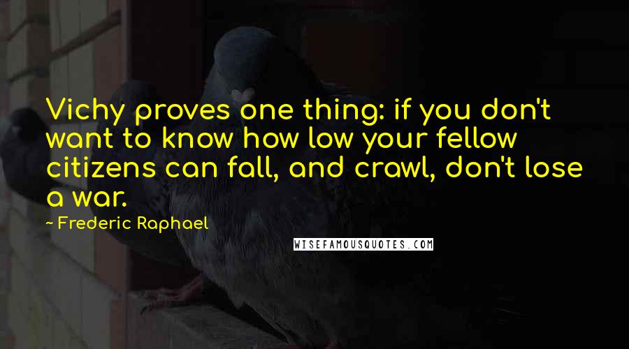 Frederic Raphael Quotes: Vichy proves one thing: if you don't want to know how low your fellow citizens can fall, and crawl, don't lose a war.