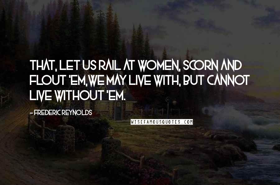 Frederic Reynolds Quotes: That, let us rail at women, scorn and flout 'em,We may live with, but cannot live without 'em.