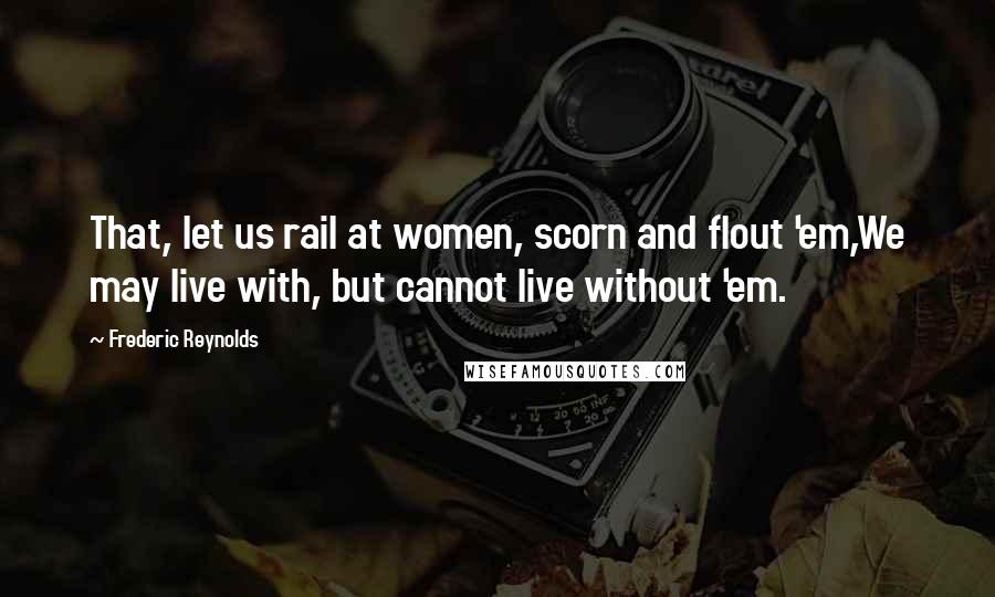 Frederic Reynolds Quotes: That, let us rail at women, scorn and flout 'em,We may live with, but cannot live without 'em.