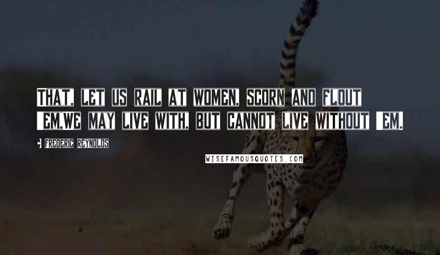 Frederic Reynolds Quotes: That, let us rail at women, scorn and flout 'em,We may live with, but cannot live without 'em.