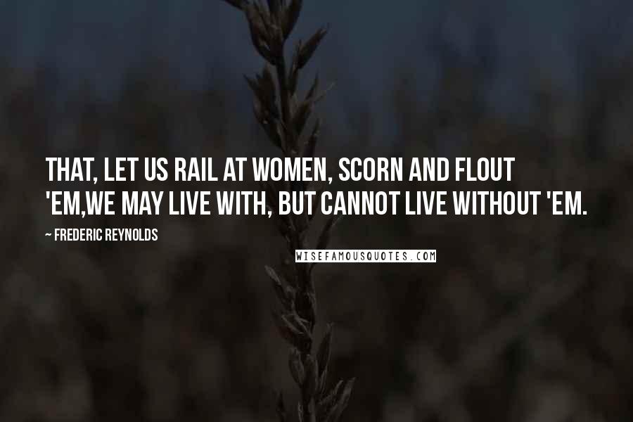 Frederic Reynolds Quotes: That, let us rail at women, scorn and flout 'em,We may live with, but cannot live without 'em.