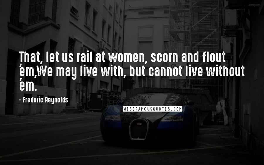 Frederic Reynolds Quotes: That, let us rail at women, scorn and flout 'em,We may live with, but cannot live without 'em.