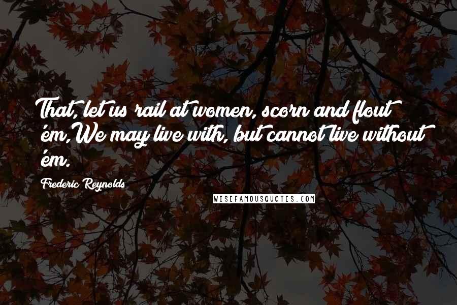 Frederic Reynolds Quotes: That, let us rail at women, scorn and flout 'em,We may live with, but cannot live without 'em.