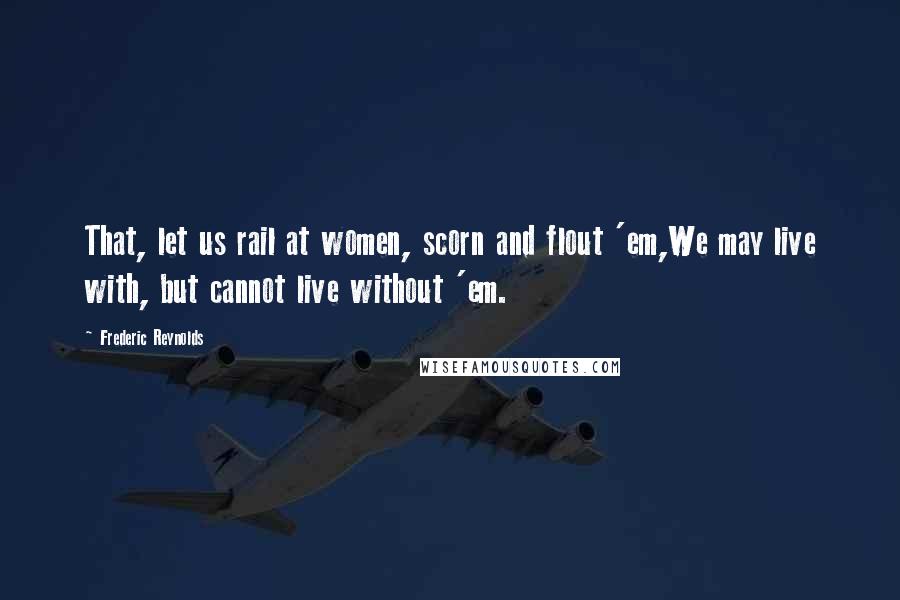 Frederic Reynolds Quotes: That, let us rail at women, scorn and flout 'em,We may live with, but cannot live without 'em.