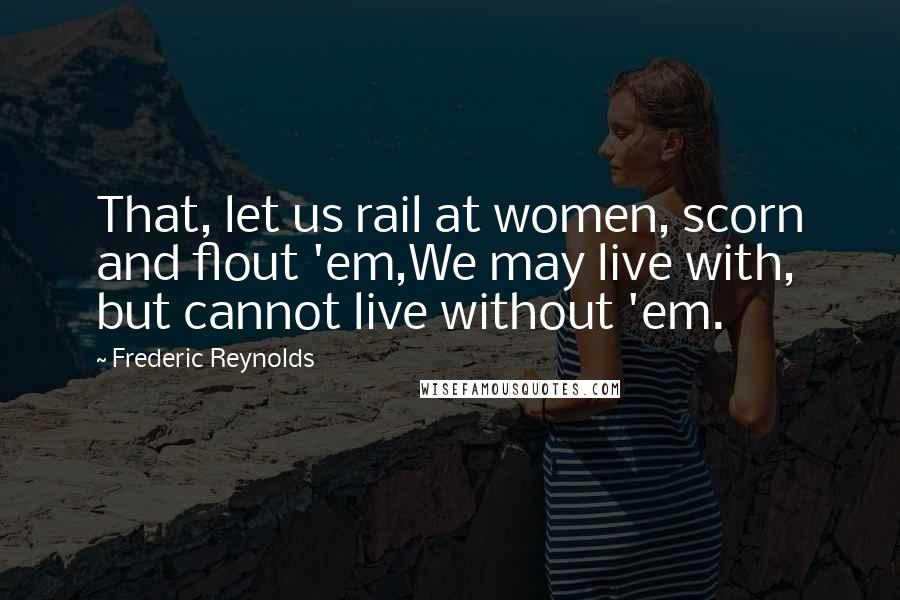 Frederic Reynolds Quotes: That, let us rail at women, scorn and flout 'em,We may live with, but cannot live without 'em.