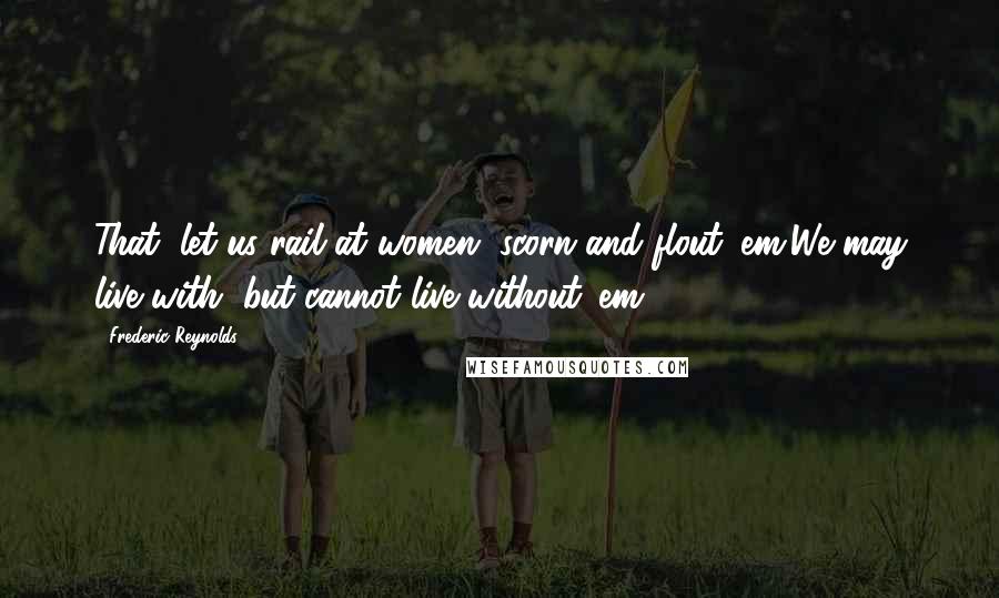 Frederic Reynolds Quotes: That, let us rail at women, scorn and flout 'em,We may live with, but cannot live without 'em.