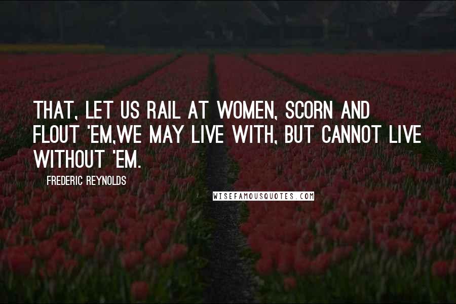 Frederic Reynolds Quotes: That, let us rail at women, scorn and flout 'em,We may live with, but cannot live without 'em.