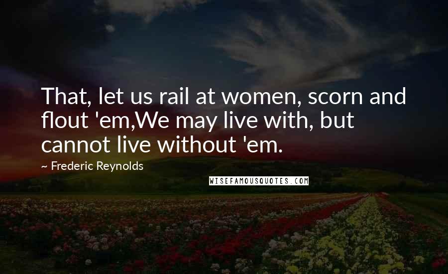 Frederic Reynolds Quotes: That, let us rail at women, scorn and flout 'em,We may live with, but cannot live without 'em.