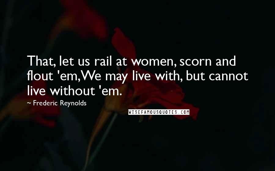 Frederic Reynolds Quotes: That, let us rail at women, scorn and flout 'em,We may live with, but cannot live without 'em.