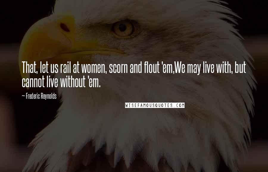 Frederic Reynolds Quotes: That, let us rail at women, scorn and flout 'em,We may live with, but cannot live without 'em.