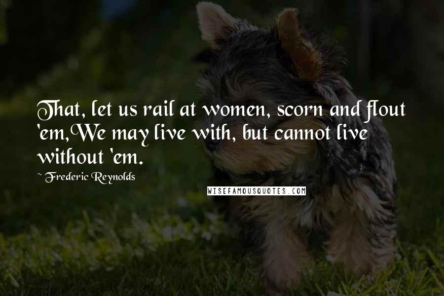 Frederic Reynolds Quotes: That, let us rail at women, scorn and flout 'em,We may live with, but cannot live without 'em.