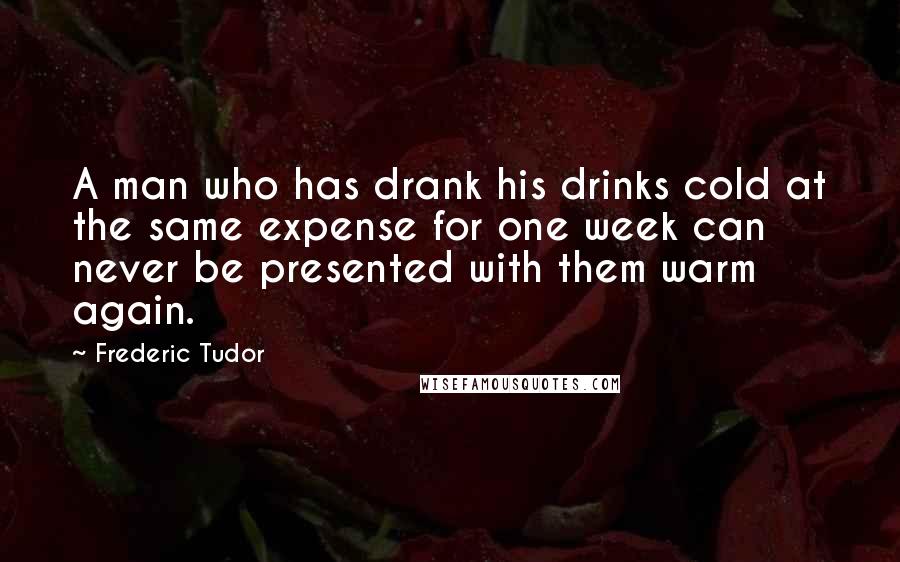 Frederic Tudor Quotes: A man who has drank his drinks cold at the same expense for one week can never be presented with them warm again.