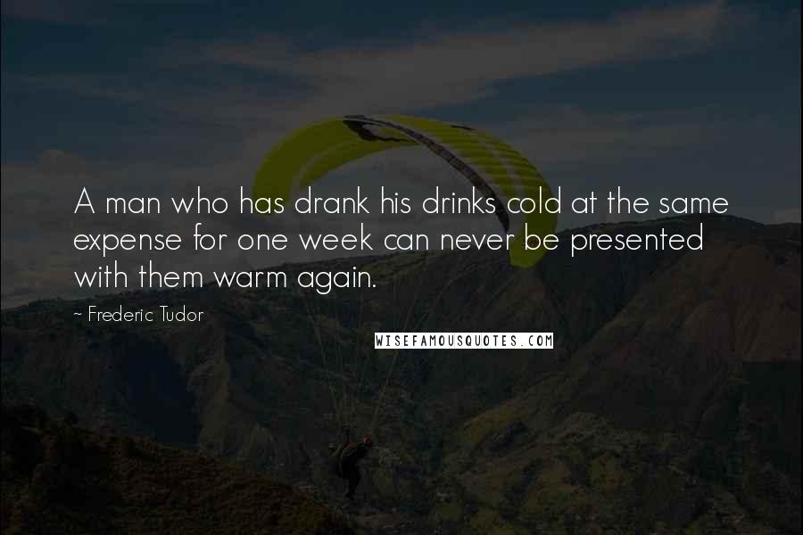 Frederic Tudor Quotes: A man who has drank his drinks cold at the same expense for one week can never be presented with them warm again.