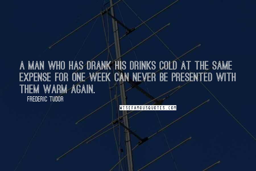 Frederic Tudor Quotes: A man who has drank his drinks cold at the same expense for one week can never be presented with them warm again.