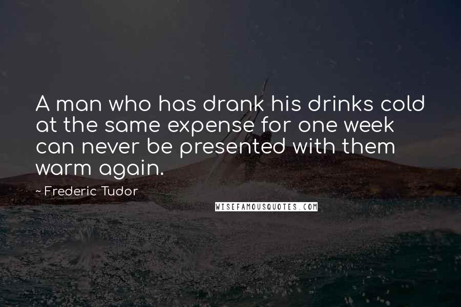Frederic Tudor Quotes: A man who has drank his drinks cold at the same expense for one week can never be presented with them warm again.