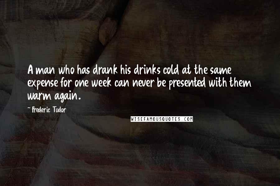 Frederic Tudor Quotes: A man who has drank his drinks cold at the same expense for one week can never be presented with them warm again.