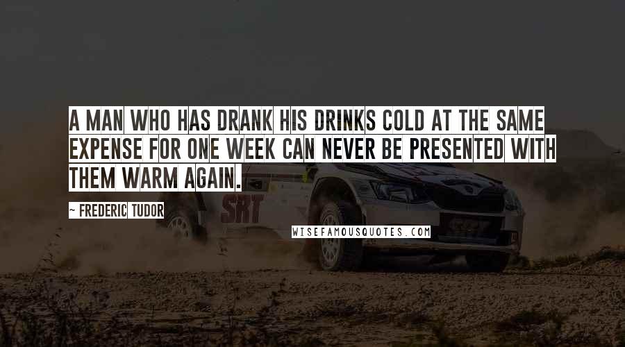 Frederic Tudor Quotes: A man who has drank his drinks cold at the same expense for one week can never be presented with them warm again.