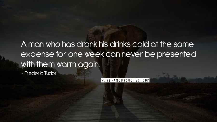 Frederic Tudor Quotes: A man who has drank his drinks cold at the same expense for one week can never be presented with them warm again.