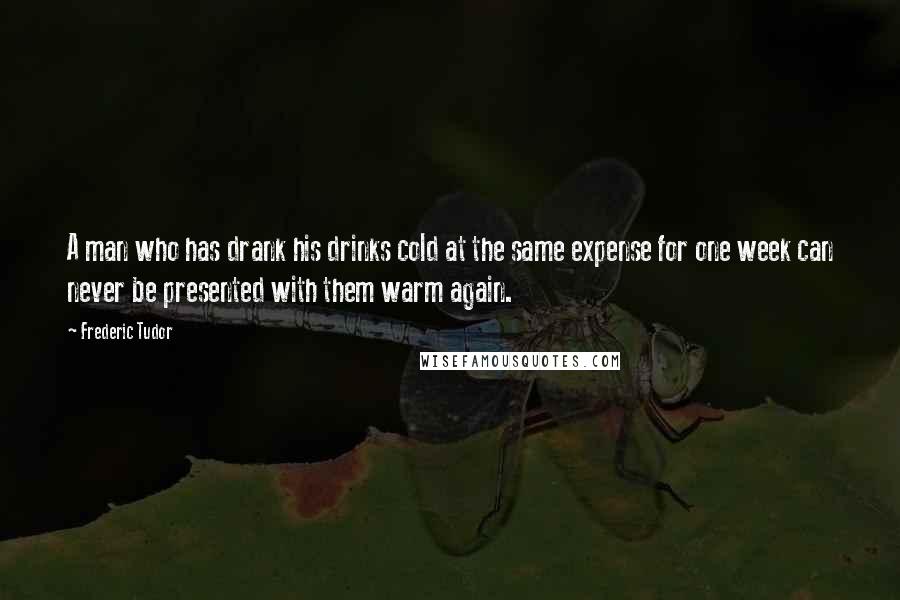 Frederic Tudor Quotes: A man who has drank his drinks cold at the same expense for one week can never be presented with them warm again.