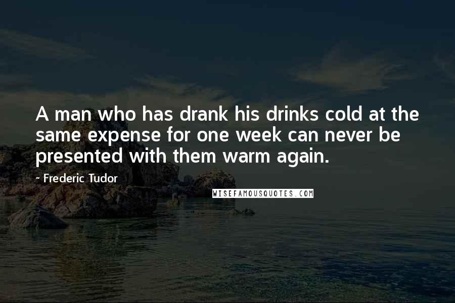 Frederic Tudor Quotes: A man who has drank his drinks cold at the same expense for one week can never be presented with them warm again.