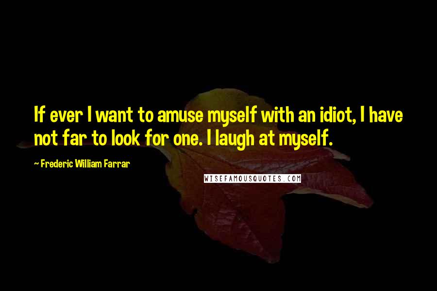 Frederic William Farrar Quotes: If ever I want to amuse myself with an idiot, I have not far to look for one. I laugh at myself.