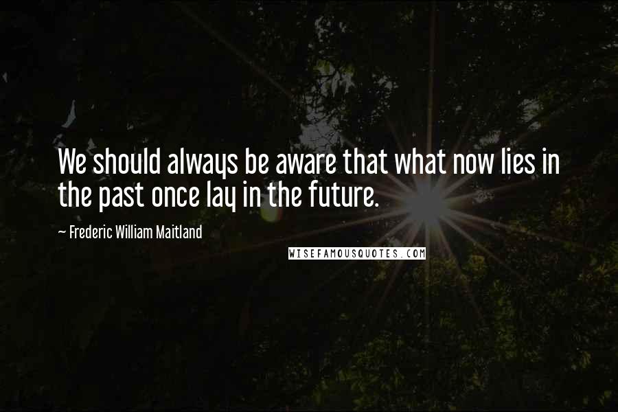 Frederic William Maitland Quotes: We should always be aware that what now lies in the past once lay in the future.