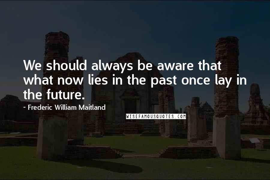 Frederic William Maitland Quotes: We should always be aware that what now lies in the past once lay in the future.