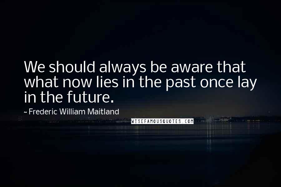 Frederic William Maitland Quotes: We should always be aware that what now lies in the past once lay in the future.