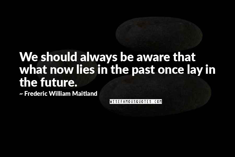 Frederic William Maitland Quotes: We should always be aware that what now lies in the past once lay in the future.