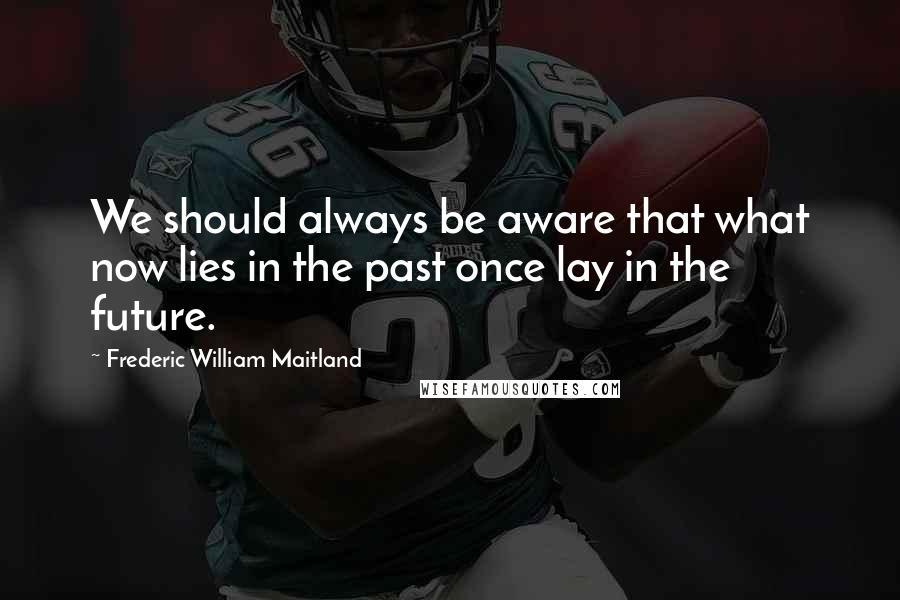 Frederic William Maitland Quotes: We should always be aware that what now lies in the past once lay in the future.
