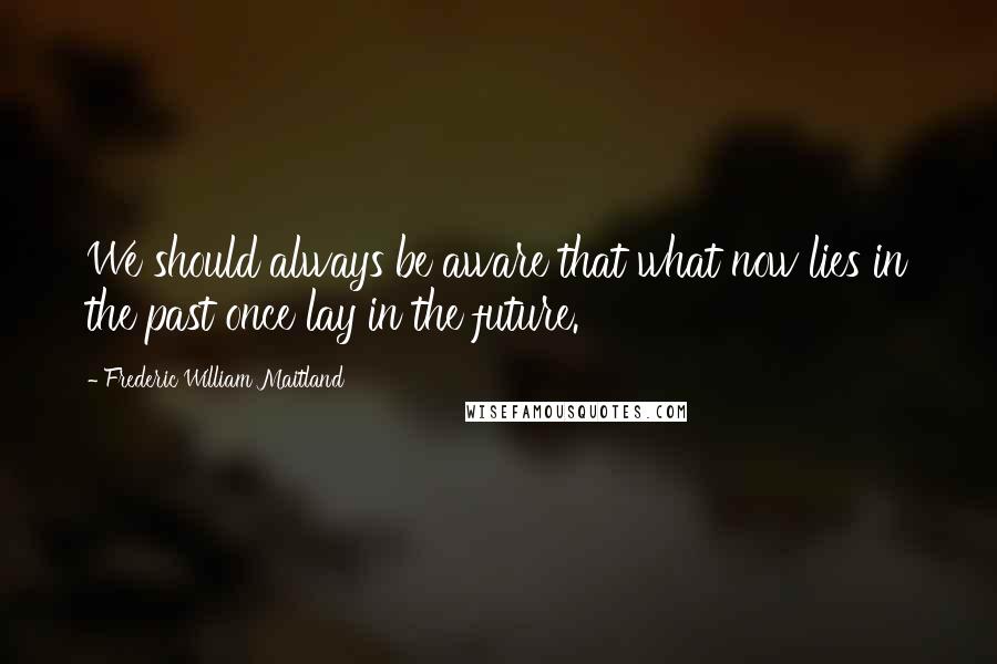 Frederic William Maitland Quotes: We should always be aware that what now lies in the past once lay in the future.