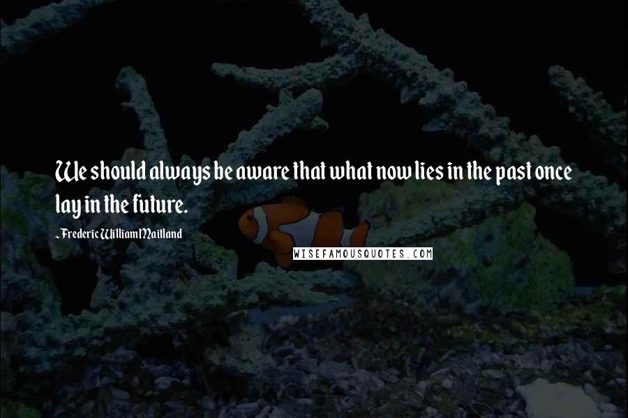 Frederic William Maitland Quotes: We should always be aware that what now lies in the past once lay in the future.