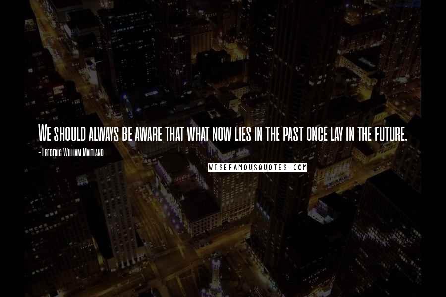 Frederic William Maitland Quotes: We should always be aware that what now lies in the past once lay in the future.