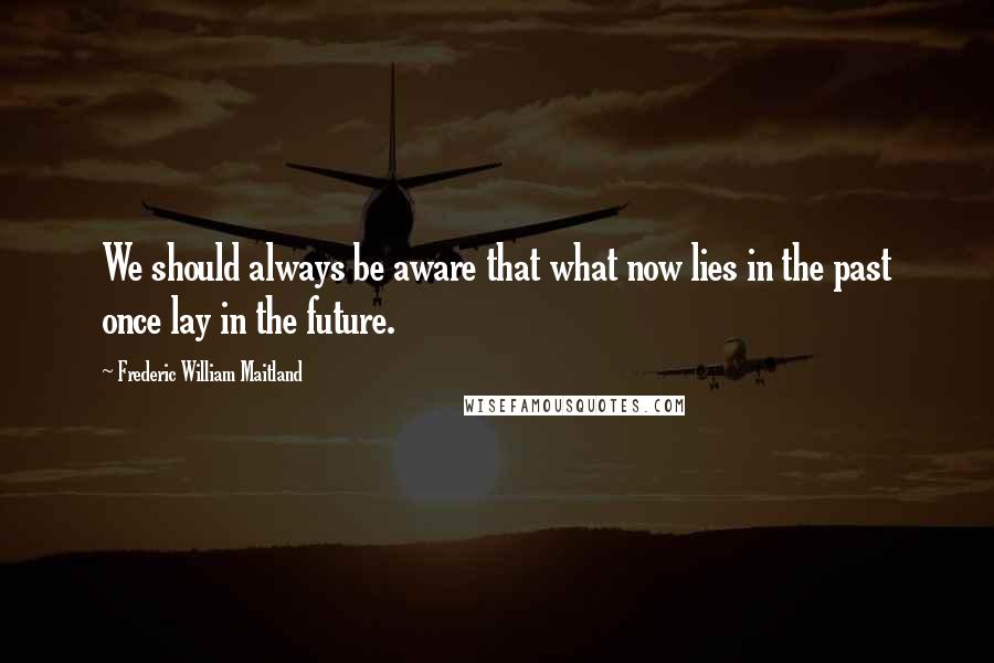 Frederic William Maitland Quotes: We should always be aware that what now lies in the past once lay in the future.