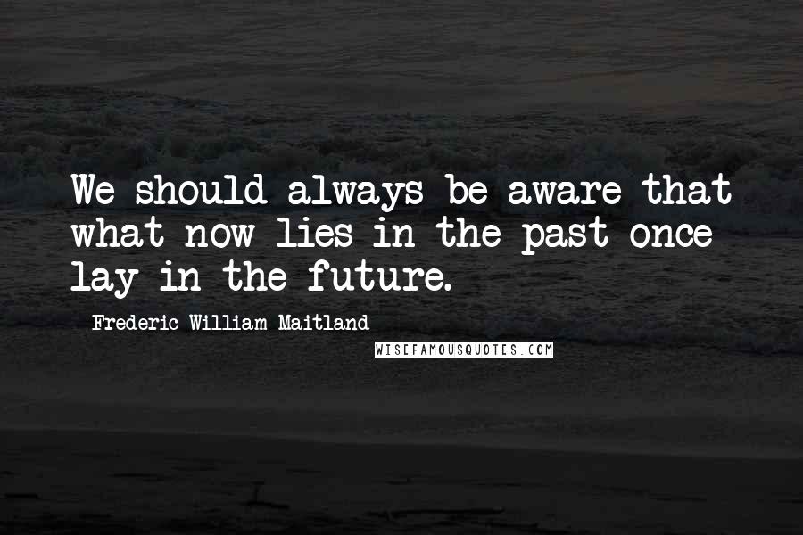 Frederic William Maitland Quotes: We should always be aware that what now lies in the past once lay in the future.