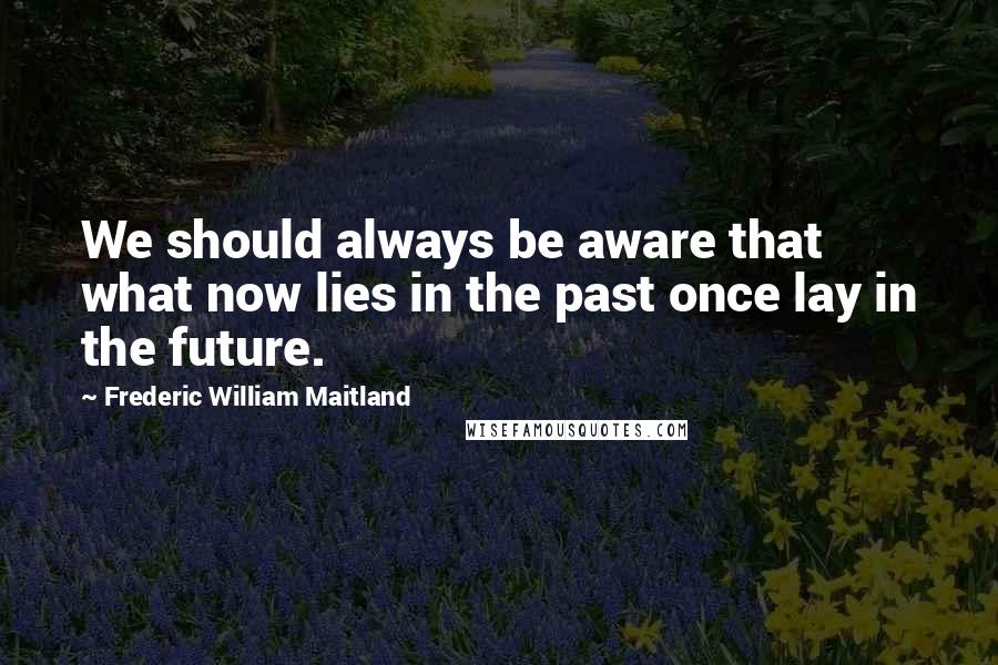 Frederic William Maitland Quotes: We should always be aware that what now lies in the past once lay in the future.