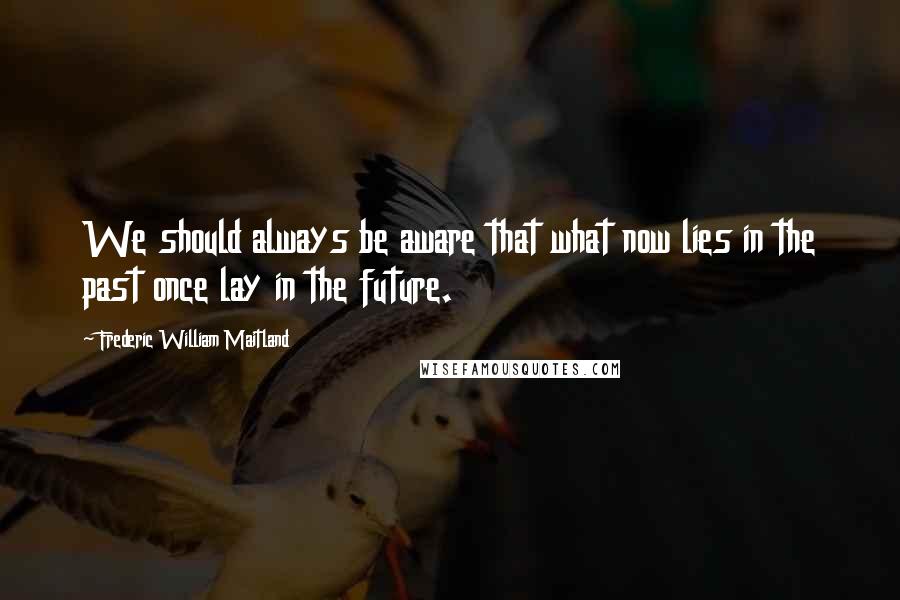 Frederic William Maitland Quotes: We should always be aware that what now lies in the past once lay in the future.
