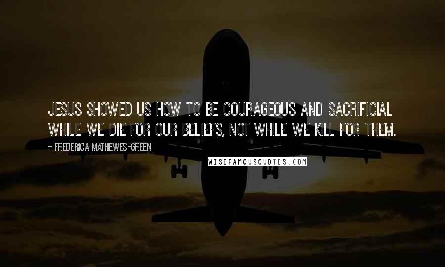 Frederica Mathewes-Green Quotes: Jesus showed us how to be courageous and sacrificial while we die for our beliefs, not while we kill for them.