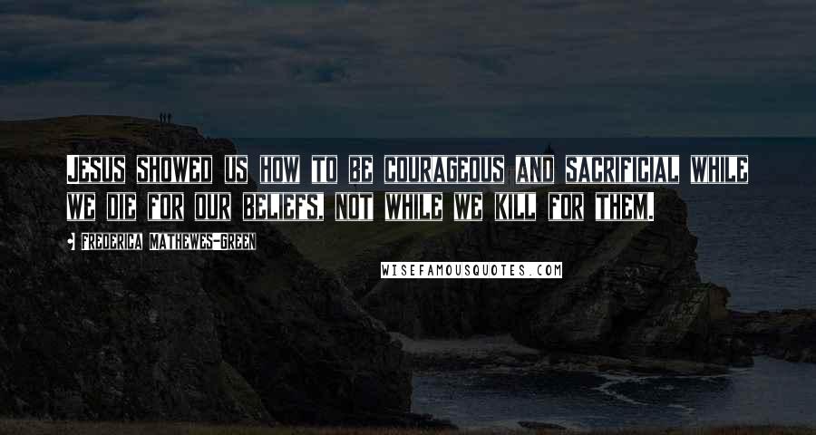 Frederica Mathewes-Green Quotes: Jesus showed us how to be courageous and sacrificial while we die for our beliefs, not while we kill for them.