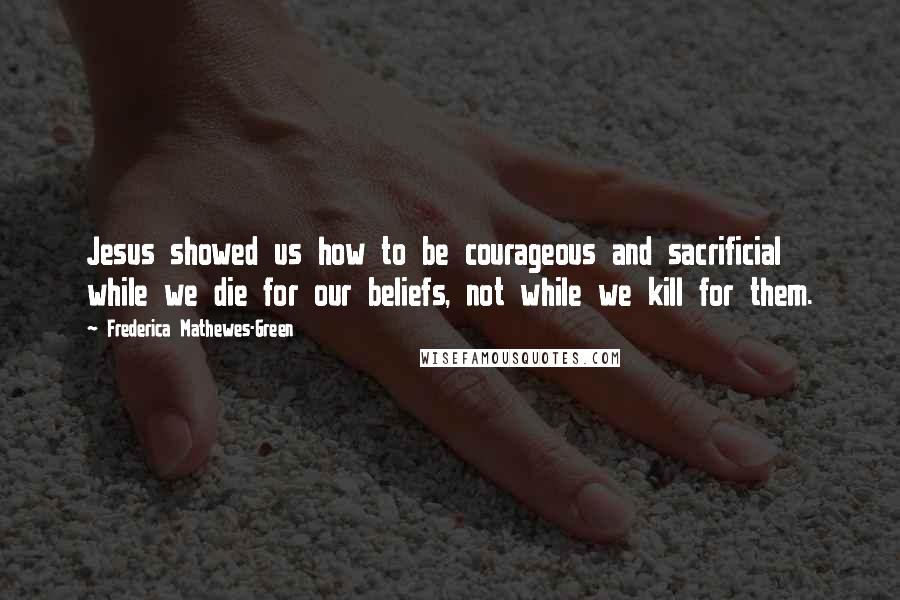 Frederica Mathewes-Green Quotes: Jesus showed us how to be courageous and sacrificial while we die for our beliefs, not while we kill for them.