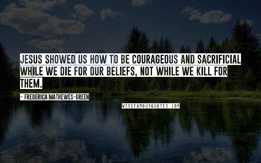 Frederica Mathewes-Green Quotes: Jesus showed us how to be courageous and sacrificial while we die for our beliefs, not while we kill for them.