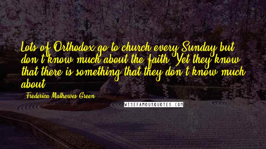 Frederica Mathewes-Green Quotes: Lots of Orthodox go to church every Sunday but don't know much about the faith. Yet they know that there is something that they don't know much about.