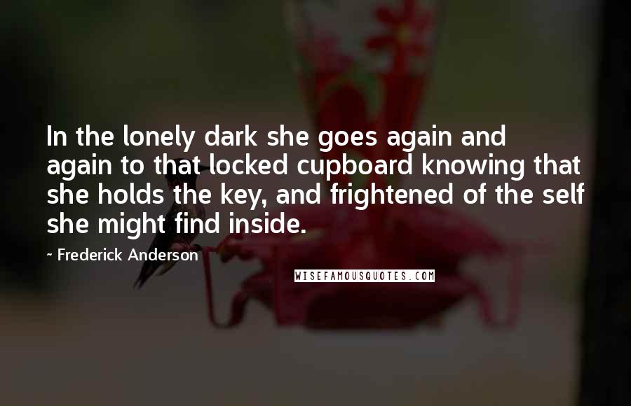 Frederick Anderson Quotes: In the lonely dark she goes again and again to that locked cupboard knowing that she holds the key, and frightened of the self she might find inside.