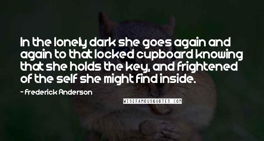 Frederick Anderson Quotes: In the lonely dark she goes again and again to that locked cupboard knowing that she holds the key, and frightened of the self she might find inside.