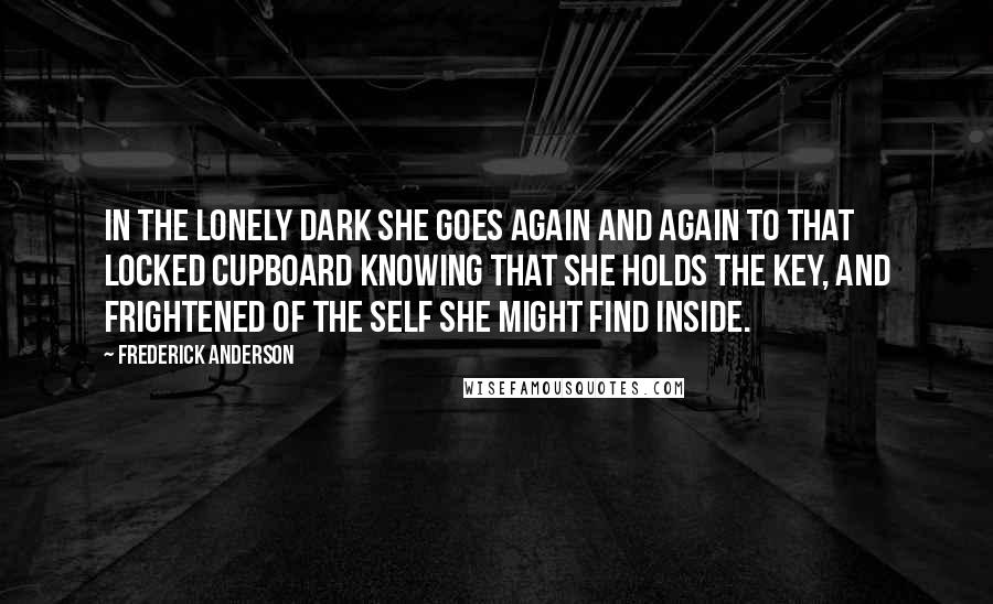 Frederick Anderson Quotes: In the lonely dark she goes again and again to that locked cupboard knowing that she holds the key, and frightened of the self she might find inside.