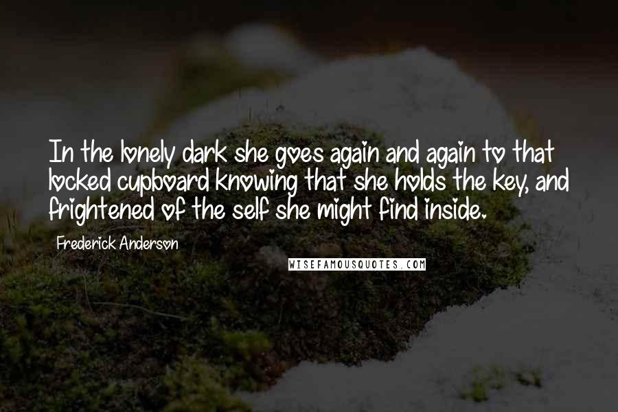 Frederick Anderson Quotes: In the lonely dark she goes again and again to that locked cupboard knowing that she holds the key, and frightened of the self she might find inside.